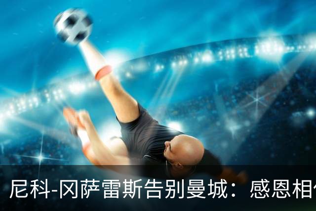 尼科-冈萨雷斯告别曼城：感恩相伴，铭记温暖的大家庭