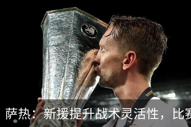 萨热：新援提升战术灵活性，比赛策略需坚守全场