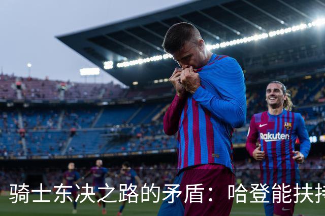 骑士东决之路的矛盾：哈登能扶持底线，上限却难奏效